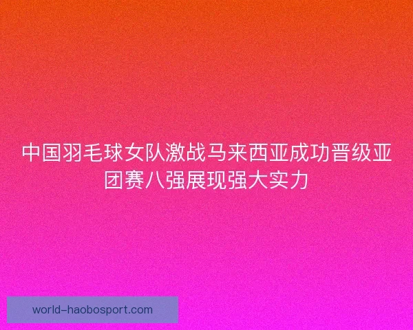 中国羽毛球女队激战马来西亚成功晋级亚团赛八强展现强大实力
