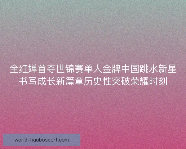 全红婵首夺世锦赛单人金牌中国跳水新星书写成长新篇章历史性突破荣耀时刻 全红婵首夺世锦赛单人金牌中国跳水新星书写成长新篇章历史性突破荣耀时刻