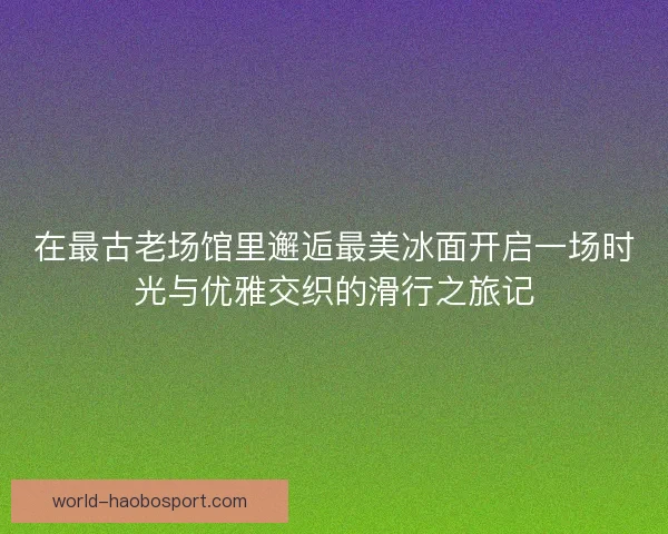 在最古老场馆里邂逅最美冰面开启一场时光与优雅交织的滑行之旅记 在最古老场馆里邂逅最美冰面开启一场时光与优雅交织的滑行之旅记