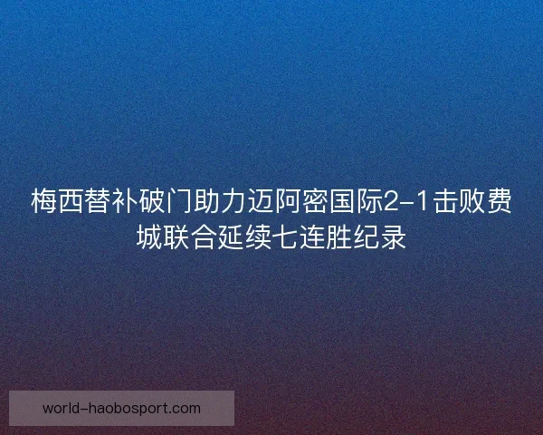 梅西替补破门助力迈阿密国际2-1击败费城联合延续七连胜纪录