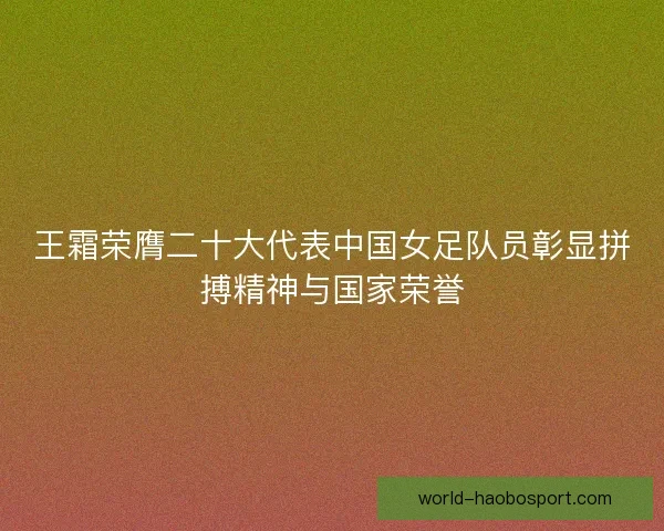 王霜荣膺二十大代表中国女足队员彰显拼搏精神与国家荣誉
