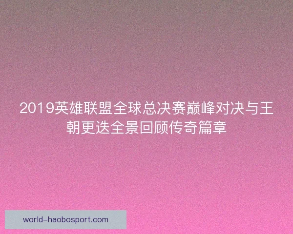 2019英雄联盟全球总决赛巅峰对决与王朝更迭全景回顾传奇篇章