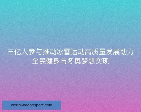 三亿人参与推动冰雪运动高质量发展助力全民健身与冬奥梦想实现 三亿人参与推动冰雪运动高质量发展助力全民健身与冬奥梦想实现