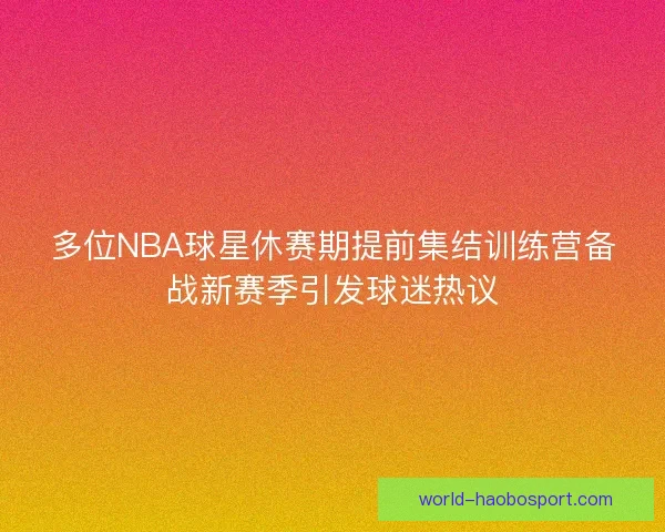 多位NBA球星休赛期提前集结训练营备战新赛季引发球迷热议 多位NBA球星休赛期提前集结训练营备战新赛季引发球迷热议