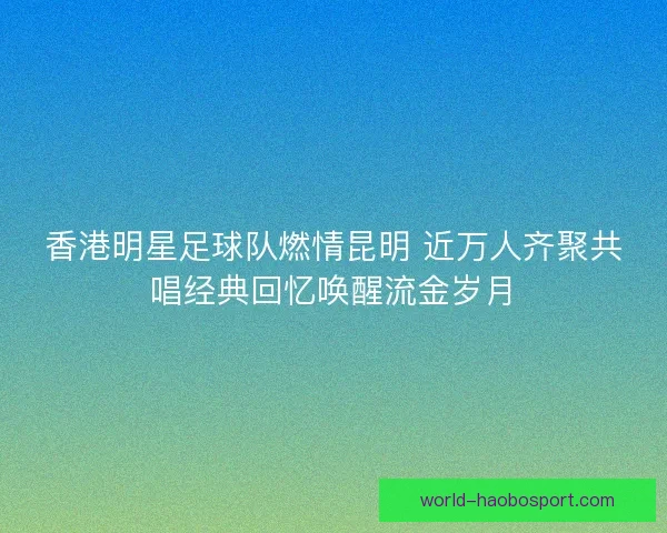 香港明星足球队燃情昆明 近万人齐聚共唱经典回忆唤醒流金岁月