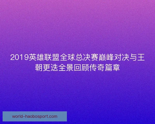 2019英雄联盟全球总决赛巅峰对决与王朝更迭全景回顾传奇篇章