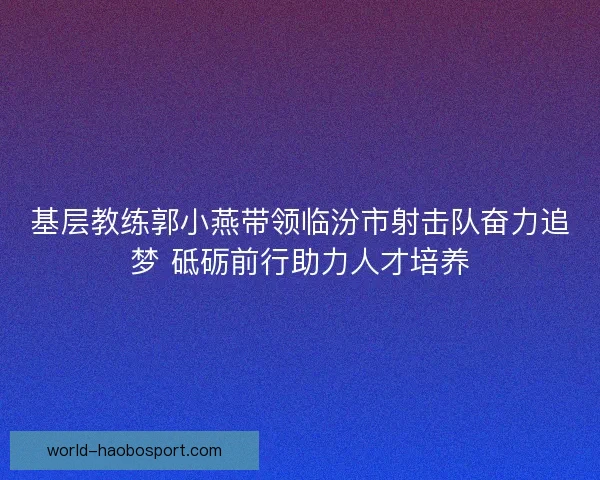 基层教练郭小燕带领临汾市射击队奋力追梦 砥砺前行助力人才培养