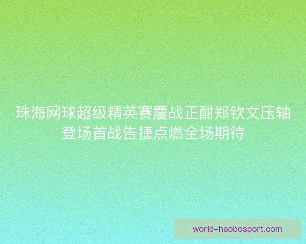 珠海网球超级精英赛鏖战正酣郑钦文压轴登场首战告捷点燃全场期待