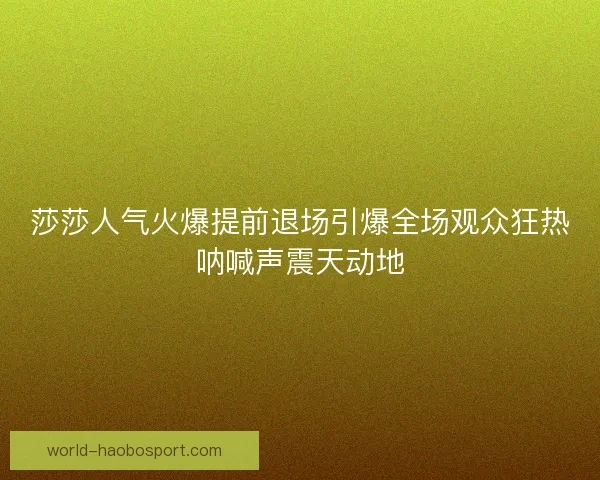 莎莎人气火爆提前退场引爆全场观众狂热呐喊声震天动地
