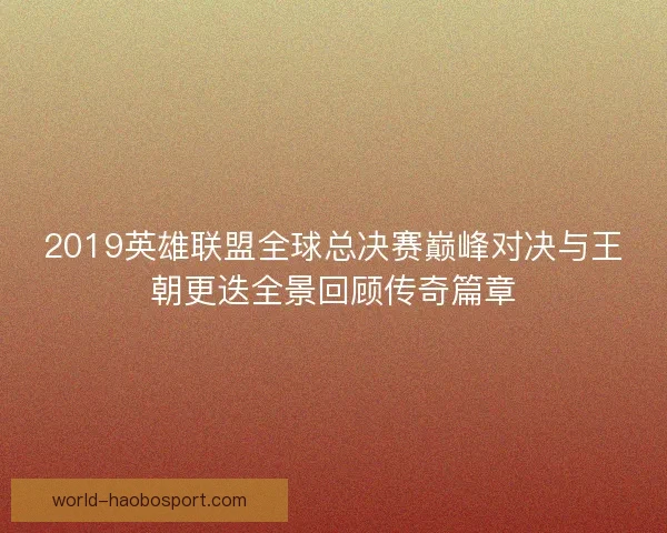 2019英雄联盟全球总决赛巅峰对决与王朝更迭全景回顾传奇篇章