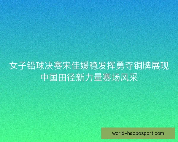 女子铅球决赛宋佳媛稳发挥勇夺铜牌展现中国田径新力量赛场风采