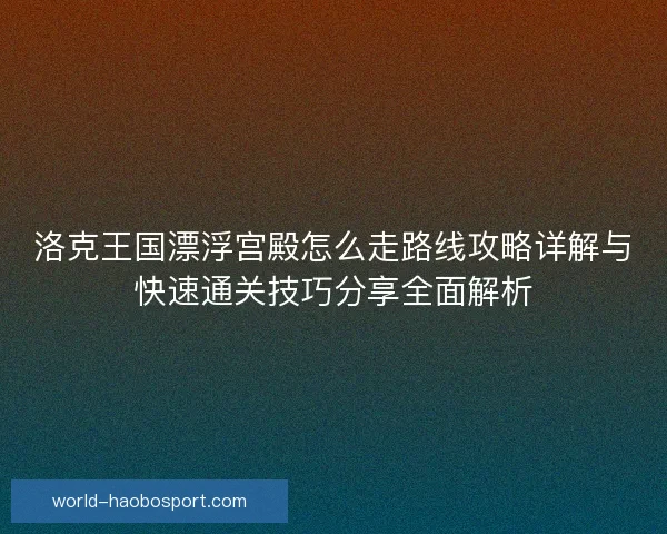 洛克王国漂浮宫殿怎么走路线攻略详解与快速通关技巧分享全面解析 洛克王国漂浮宫殿怎么走路线攻略详解与快速通关技巧分享全面解析